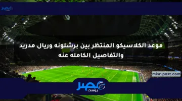موعد الكلاسيكو المنتظر بين برشلونة وريال مدريد والتفاصيل الكاملة عنه